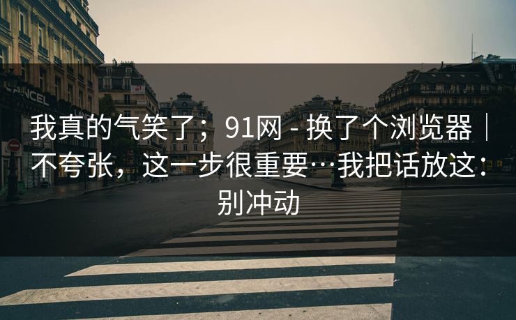 我真的气笑了;91网 - 换了个浏览器|不夸张,这一步很重要…我把话放这:别冲动 我真的气笑了;91网 - 换了个浏览器|不夸张,这一步很重要…我把话放这:别冲动